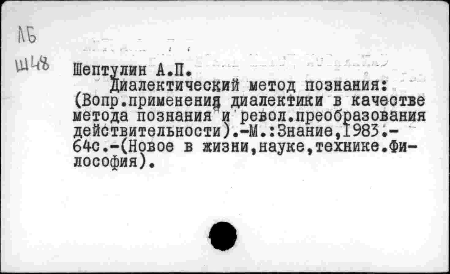 ﻿Шептулин А.П.
Диалектический метод познания: (Вопр.применение диалектики в качестве метода познания и револ.преобразования действительности).-М.:Знание,1983.-64с.-(Новое в жизни,науке,технике.Философия).